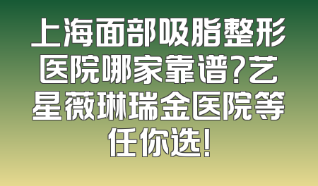 上海面部吸脂整形医院哪家靠谱？艺星薇琳瑞金医院等任你选！
