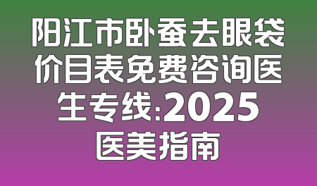 阳江市卧蚕去眼袋价目表免费咨询医生专线：2025医美指南