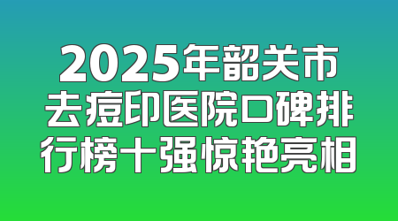 2025年韶关市去痘印医院口碑排行榜十强惊艳亮相