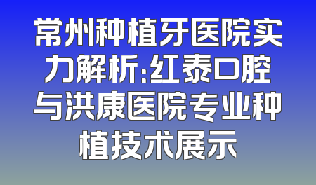 常州种植牙医院实力解析：红泰口腔与洪康医院专业种植技术展示