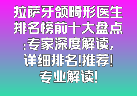 拉萨牙颌畸形医生排名榜前十大盘点：专家深度解读，详细排名！推荐！专业解读！