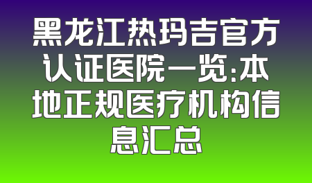 黑龙江热玛吉官方认证医院一览：本地正规医疗机构信息汇总
