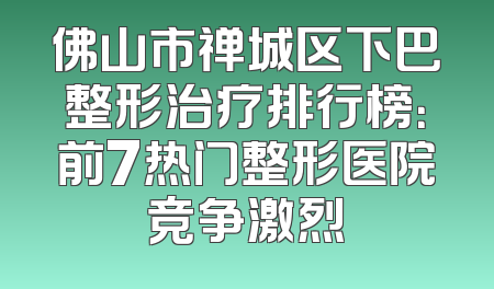 佛山市禅城区下巴整形治疗排行榜：前7热门整形医院竞争激烈