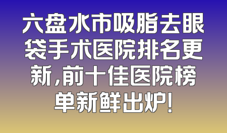 六盘水市吸脂去眼袋手术医院排名更新，前十佳医院榜单新鲜出炉！