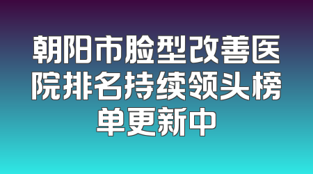 朝阳市脸型改善医院排名持续领头榜单更新中