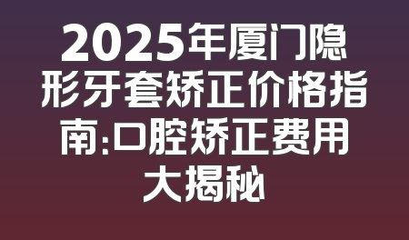 2025年厦门隐形牙套矫正价格指南：口腔矫正费用大揭秘