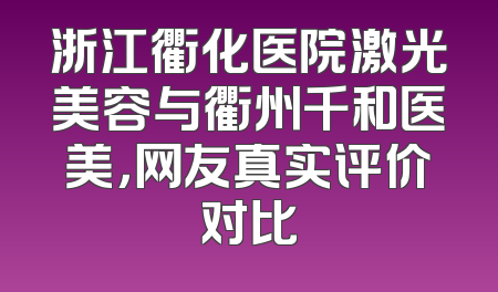 浙江衢化医院激光美容与衢州千和医美，网友真实评价对比