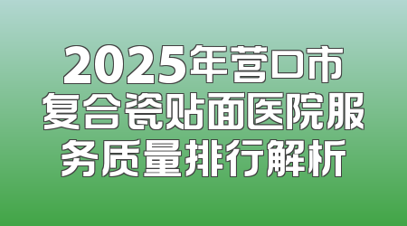 2025年营口市复合瓷贴面医院服务质量排行解析
