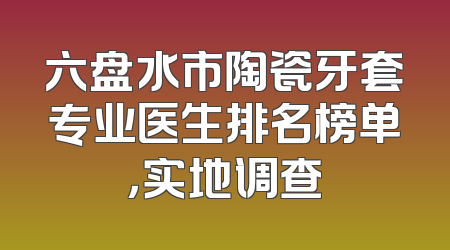六盘水市陶瓷牙套专业医生排名榜单，实地调查