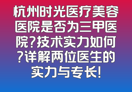 杭州时光医疗美容医院是否为三甲医院？技术实力如何？详解两位医生的实力与专长！