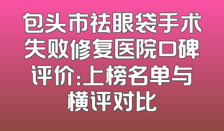 包头市祛眼袋手术失败修复医院口碑评价：上榜名单与横评对比