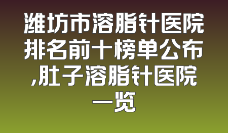 潍坊市溶脂针医院排名前十榜单公布，肚子溶脂针医院一览