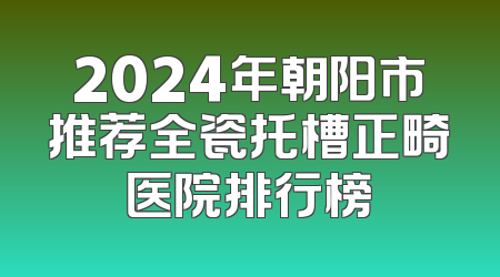 2024年朝阳市推荐全瓷托槽正畸医院排行榜