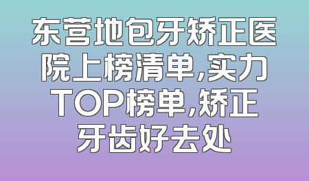 东营地包牙矫正医院上榜清单，实力TOP榜单，矫正牙齿好去处