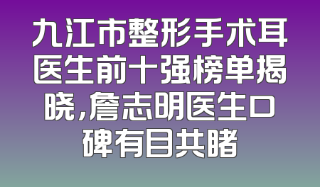 九江市整形手术耳医生前十强榜单揭晓，詹志明医生口碑有目共睹