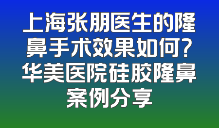上海张朋医生的隆鼻手术效果如何？华美医院硅胶隆鼻案例分享