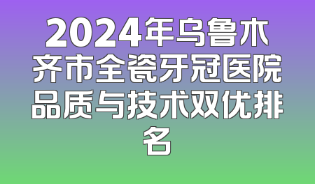 2024年乌鲁木齐市全瓷牙冠医院品质与技术双优排名