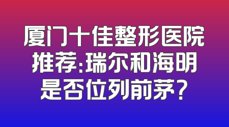 厦门十佳整形医院推荐：瑞尔和海明是否位列前茅？