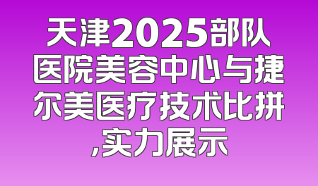 天津2025部队医院美容中心与捷尔美医疗技术比拼，实力展示