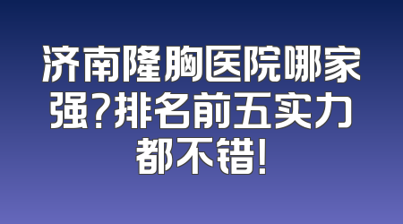 济南隆胸医院哪家强？排名前五实力都不错！