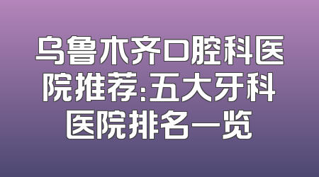 乌鲁木齐口腔科医院推荐：五大牙科医院排名一览