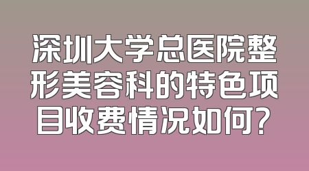 深圳大学总医院整形美容科的特色项目收费情况如何？