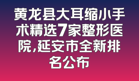 黄龙县大耳缩小手术精选7家整形医院，延安市全新排名公布