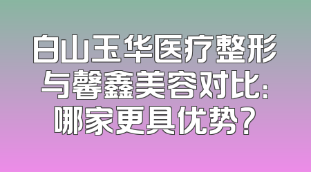 白山玉华医疗整形与馨鑫美容对比：哪家更具优势？