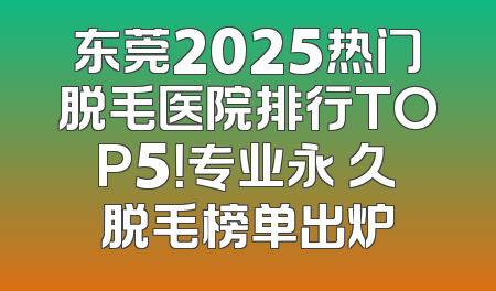 东莞2025热门脱毛医院排行TOP5！专业永 久脱毛榜单出炉