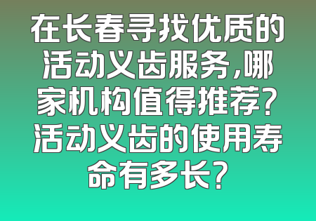 在长春寻找优质的活动义齿服务，哪家机构值得推荐？活动义齿的使用寿命有多长？