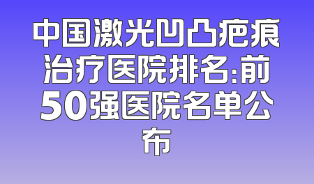 中国激光凹凸疤痕治疗医院排名：前50强医院名单公布