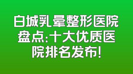 白城乳晕整形医院盘点：十大优质医院排名发布！
