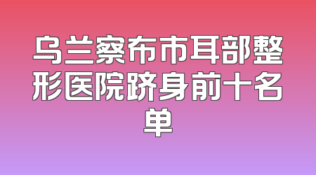 乌兰察布市耳部整形医院跻身前十名单