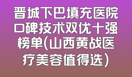 晋城下巴填充医院口碑技术双优十强榜单（山西黄战医疗美容值得选）