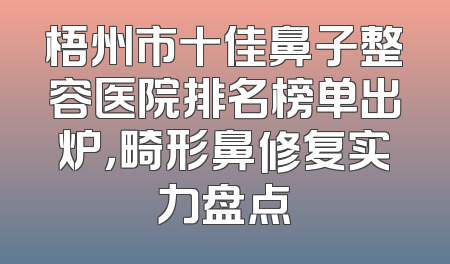 梧州市十佳鼻子整容医院排名榜单出炉，畸形鼻修复实力盘点