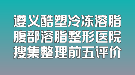 遵义酷塑冷冻溶脂腹部溶脂整形医院搜集整理前五评价