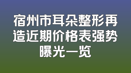宿州市耳朵整形再造近期价格表强势曝光一览