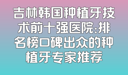 吉林韩国种植牙技术前十强医院：排名榜口碑出众的种植牙专家推荐