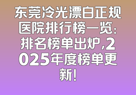 东莞冷光漂白正规医院排行榜一览：排名榜单出炉，2025年度榜单更新！