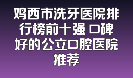 鸡西市洗牙医院排行榜前十强 口碑好的公立口腔医院推荐