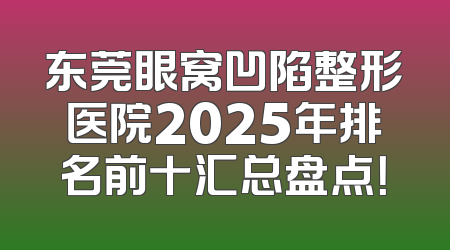 东莞眼窝凹陷整形医院2025年排名前十汇总盘点！