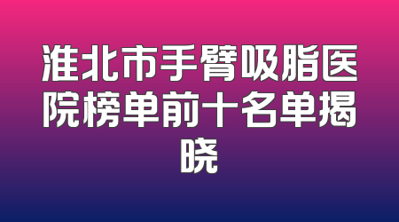 淮北市手臂吸脂医院榜单前十名单揭晓