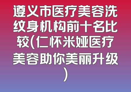 遵义市医疗美容洗纹身机构前十名比较（仁怀米娅医疗美容助你美丽升级）