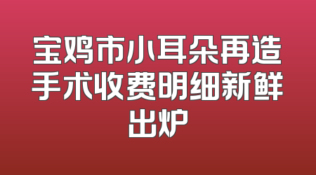 宝鸡市小耳朵再造手术收费明细新鲜出炉