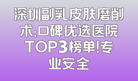 深圳副乳皮肤磨削术：口碑优选医院TOP3榜单！专业安全