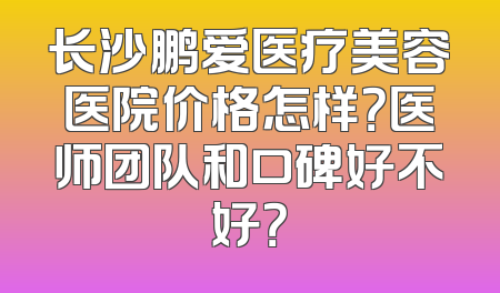 长沙鹏爱医疗美容医院价格怎样？医师团队和口碑好不好？