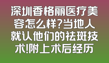 深圳香格丽医疗美容怎么样？当地人就认他们的祛斑技术！附上术后经历