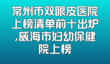 常州市双眼皮医院上榜清单前十出炉，威海市妇幼保健院上榜