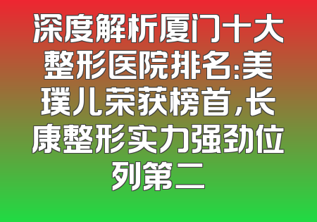 深度解析厦门十大整形医院排名：美璞儿荣获榜首，长康整形实力强劲位列第二