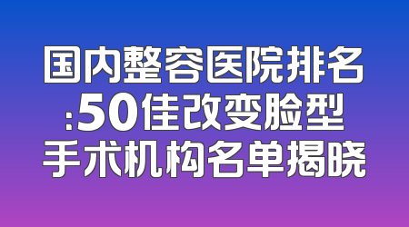 国内整容医院排名：50佳改变脸型手术机构名单揭晓